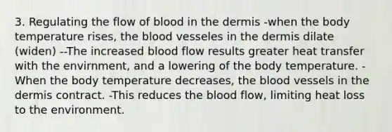 3. Regulating the flow of blood in the dermis -when the body temperature rises, the blood vesseles in the dermis dilate (widen) --The increased blood flow results greater heat transfer with the envirnment, and a lowering of the body temperature. -When the body temperature decreases, the blood vessels in the dermis contract. -This reduces the blood flow, limiting heat loss to the environment.