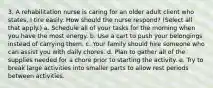 3. A rehabilitation nurse is caring for an older adult client who states, I tire easily. How should the nurse respond? (Select all that apply.) a. Schedule all of your tasks for the morning when you have the most energy. b. Use a cart to push your belongings instead of carrying them. c. Your family should hire someone who can assist you with daily chores. d. Plan to gather all of the supplies needed for a chore prior to starting the activity. e. Try to break large activities into smaller parts to allow rest periods between activities.