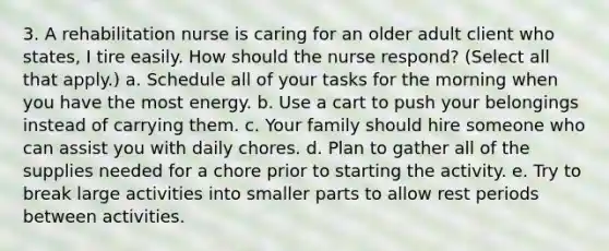 3. A rehabilitation nurse is caring for an older adult client who states, I tire easily. How should the nurse respond? (Select all that apply.) a. Schedule all of your tasks for the morning when you have the most energy. b. Use a cart to push your belongings instead of carrying them. c. Your family should hire someone who can assist you with daily chores. d. Plan to gather all of the supplies needed for a chore prior to starting the activity. e. Try to break large activities into smaller parts to allow rest periods between activities.