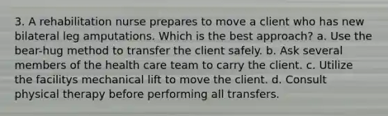 3. A rehabilitation nurse prepares to move a client who has new bilateral leg amputations. Which is the best approach? a. Use the bear-hug method to transfer the client safely. b. Ask several members of the health care team to carry the client. c. Utilize the facilitys mechanical lift to move the client. d. Consult physical therapy before performing all transfers.
