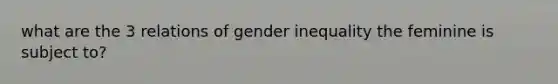 what are the 3 relations of gender inequality the feminine is subject to?