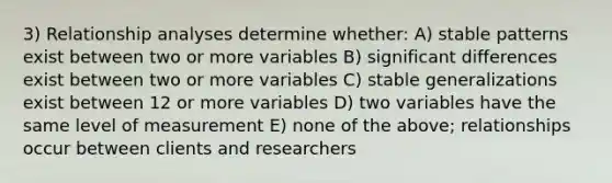 3) Relationship analyses determine whether: A) stable patterns exist between two or more variables B) significant differences exist between two or more variables C) stable generalizations exist between 12 or more variables D) two variables have the same level of measurement E) none of the above; relationships occur between clients and researchers