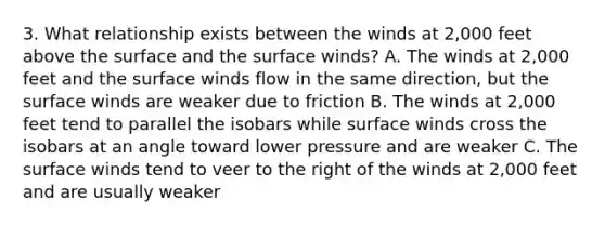 3. What relationship exists between the winds at 2,000 feet above the surface and the surface winds? A. The winds at 2,000 feet and the surface winds flow in the same direction, but the surface winds are weaker due to friction B. The winds at 2,000 feet tend to parallel the isobars while surface winds cross the isobars at an angle toward lower pressure and are weaker C. The surface winds tend to veer to the right of the winds at 2,000 feet and are usually weaker