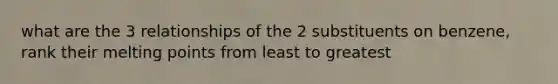 what are the 3 relationships of the 2 substituents on benzene, rank their melting points from least to greatest