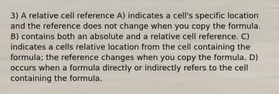 3) A relative cell reference A) indicates a cell's specific location and the reference does not change when you copy the formula. B) contains both an absolute and a relative cell reference. C) indicates a cells relative location from the cell containing the formula; the reference changes when you copy the formula. D) occurs when a formula directly or indirectly refers to the cell containing the formula.