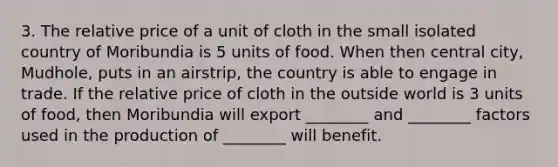 3. The relative price of a unit of cloth in the small isolated country of Moribundia is 5 units of food. When then central city, Mudhole, puts in an airstrip, the country is able to engage in trade. If the relative price of cloth in the outside world is 3 units of food, then Moribundia will export ________ and ________ factors used in the production of ________ will benefit.