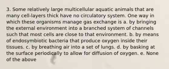 3. Some relatively large multicellular aquatic animals that are many cell-layers thick have no circulatory system. One way in which these organisms manage gas exchange is a. by bringing the external environment into a branched system of channels such that most cells are close to that environment. b. by means of endosymbiotic bacteria that produce oxygen inside their tissues. c. by breathing air into a set of lungs. d. by basking at the surface periodically to allow for diffusion of oxygen. e. None of the above