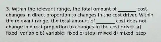 3. Within the relevant range, the total amount of ________ cost changes in direct proportion to changes in the cost driver. Within the relevant range, the total amount of ________ cost does not change in direct proportion to changes in the cost driver. a) fixed; variable b) variable; fixed c) step; mixed d) mixed; step