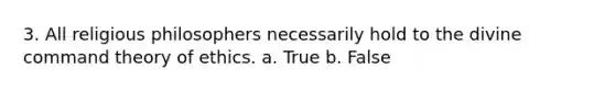 3. All religious philosophers necessarily hold to the divine command theory of ethics. a. True b. False