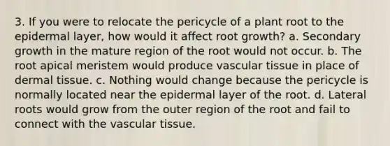 3. If you were to relocate the pericycle of a plant root to the epidermal layer, how would it affect root growth? a. Secondary growth in the mature region of the root would not occur. b. The root apical meristem would produce vascular tissue in place of dermal tissue. c. Nothing would change because the pericycle is normally located near the epidermal layer of the root. d. Lateral roots would grow from the outer region of the root and fail to connect with the vascular tissue.