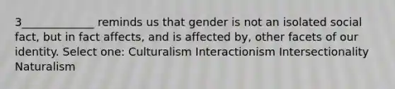 3_____________ reminds us that gender is not an isolated social fact, but in fact affects, and is affected by, other facets of our identity. Select one: Culturalism Interactionism Intersectionality Naturalism