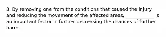 3. By removing one from the conditions that caused the injury and reducing the movement of the affected areas, ____________ is an important factor in further decreasing the chances of further harm.