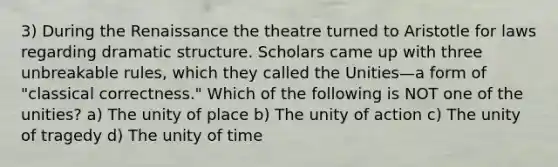 3) During the Renaissance the theatre turned to Aristotle for laws regarding dramatic structure. Scholars came up with three unbreakable rules, which they called the Unities—a form of "classical correctness." Which of the following is NOT one of the unities? a) The unity of place b) The unity of action c) The unity of tragedy d) The unity of time