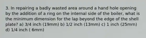 3. In repairing a badly wasted area around a hand hole opening by the addition of a ring on the internal side of the boiler, what is the minimum dimension for the lap beyond the edge of the shell plate? a) 3/4 inch (19mm) b) 1/2 inch (13mm) c) 1 inch (25mrn) d) 1/4 inch ( 6mrn)