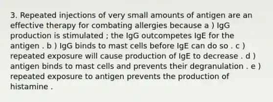 3. Repeated injections of very small amounts of antigen are an effective therapy for combating allergies because a ) IgG production is stimulated ; the IgG outcompetes IgE for the antigen . b ) IgG binds to mast cells before IgE can do so . c ) repeated exposure will cause production of IgE to decrease . d ) antigen binds to mast cells and prevents their degranulation . e ) repeated exposure to antigen prevents the production of histamine .