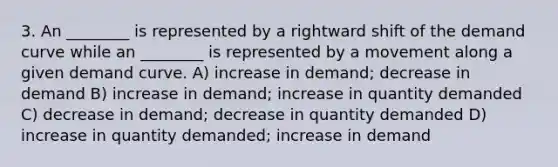 3. An ________ is represented by a rightward shift of the demand curve while an ________ is represented by a movement along a given demand curve. A) increase in demand; decrease in demand B) increase in demand; increase in quantity demanded C) decrease in demand; decrease in quantity demanded D) increase in quantity demanded; increase in demand