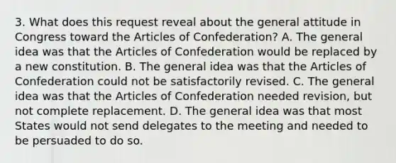 3. What does this request reveal about the general attitude in Congress toward the Articles of Confederation? A. The general idea was that the Articles of Confederation would be replaced by a new constitution. B. The general idea was that the Articles of Confederation could not be satisfactorily revised. C. The general idea was that the Articles of Confederation needed revision, but not complete replacement. D. The general idea was that most States would not send delegates to the meeting and needed to be persuaded to do so.