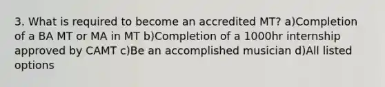 3. What is required to become an accredited MT? a)Completion of a BA MT or MA in MT b)Completion of a 1000hr internship approved by CAMT c)Be an accomplished musician d)All listed options