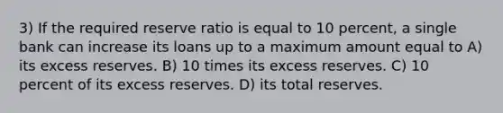 3) If the required reserve ratio is equal to 10 percent, a single bank can increase its loans up to a maximum amount equal to A) its excess reserves. B) 10 times its excess reserves. C) 10 percent of its excess reserves. D) its total reserves.