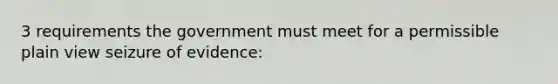 3 requirements the government must meet for a permissible plain view seizure of evidence: