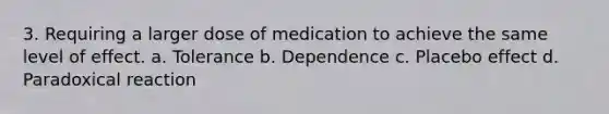 3. Requiring a larger dose of medication to achieve the same level of effect. a. Tolerance b. Dependence c. Placebo effect d. Paradoxical reaction