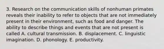 3. Research on the communication skills of nonhuman primates reveals their inability to refer to objects that are not immediately present in their environment, such as food and danger. The ability to describe things and events that are not present is called A. cultural transmission. B. displacement. C. linguistic imagination. D. phonology. E. productivity.