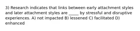 3) Research indicates that links between early attachment styles and later attachment styles are _____ by stressful and disruptive experiences. A) not impacted B) lessened C) facilitated D) enhanced