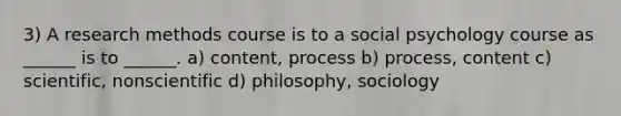 3) A research methods course is to a social psychology course as ______ is to ______. a) content, process b) process, content c) scientific, nonscientific d) philosophy, sociology