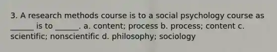 3. A research methods course is to a social psychology course as ______ is to ______. a. content; process b. process; content c. scientific; nonscientific d. philosophy; sociology