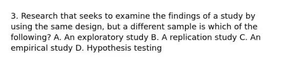 3. Research that seeks to examine the findings of a study by using the same design, but a different sample is which of the following? A. An exploratory study B. A replication study C. An empirical study D. Hypothesis testing