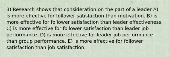 3) Research shows that consideration on the part of a leader A) is more effective for follower satisfaction than motivation. B) is more effective for follower satisfaction than leader effectiveness. C) is more effective for follower satisfaction than leader job performance. D) is more effective for leader job performance than group performance. E) is more effective for follower satisfaction than job satisfaction.