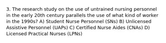 3. The research study on the use of untrained nursing personnel in the early 20th century parallels the use of what kind of worker in the 1990s? A) Student Nurse Personnel (SNs) B) Unlicensed Assistive Personnel (UAPs) C) Certified Nurse Aides (CNAs) D) Licensed Practical Nurses (LPNs)