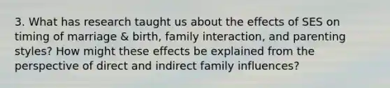 3. What has research taught us about the effects of SES on timing of marriage & birth, family interaction, and parenting styles? How might these effects be explained from the perspective of direct and indirect family influences?