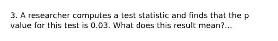 3. A researcher computes a test statistic and finds that the p value for this test is 0.03. What does this result mean?...