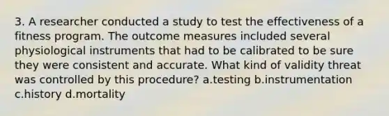 3. A researcher conducted a study to test the effectiveness of a fitness program. The outcome measures included several physiological instruments that had to be calibrated to be sure they were consistent and accurate. What kind of validity threat was controlled by this procedure? a.testing b.instrumentation c.history d.mortality