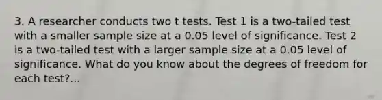 3. A researcher conducts two t tests. Test 1 is a two-tailed test with a smaller sample size at a 0.05 level of significance. Test 2 is a two-tailed test with a larger sample size at a 0.05 level of significance. What do you know about the degrees of freedom for each test?...