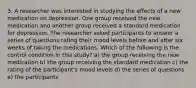 3. A researcher was interested in studying the effects of a new medication on depression. One group received the new medication and another group received a standard medication for depression. The researcher asked participants to answer a series of questions rating their mood levels before and after six weeks of taking the medications. Which of the following is the control condition in this study? a) the group receiving the new medication b) the group receiving the standard medication c) the rating of the participant's mood levels d) the series of questions e) the participants