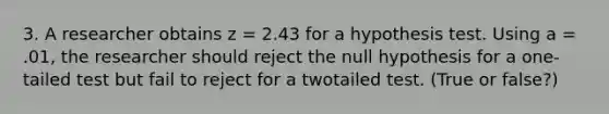 3. A researcher obtains z = 2.43 for a hypothesis test. Using a = .01, the researcher should reject the null hypothesis for a one-tailed test but fail to reject for a twotailed test. (True or false?)