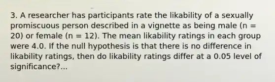 3. A researcher has participants rate the likability of a sexually promiscuous person described in a vignette as being male (n = 20) or female (n = 12). The mean likability ratings in each group were 4.0. If the null hypothesis is that there is no difference in likability ratings, then do likability ratings differ at a 0.05 level of significance?...