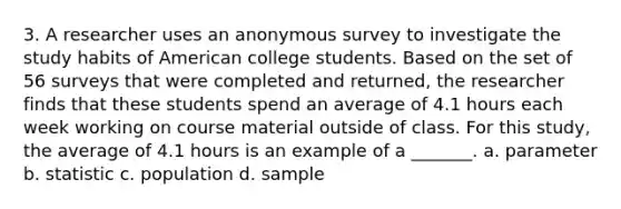 3. A researcher uses an anonymous survey to investigate the study habits of American college students. Based on the set of 56 surveys that were completed and returned, the researcher finds that these students spend an average of 4.1 hours each week working on course material outside of class. For this study, the average of 4.1 hours is an example of a _______. a. parameter b. statistic c. population d. sample