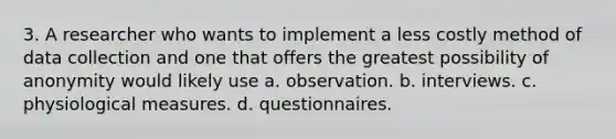 3. A researcher who wants to implement a less costly method of data collection and one that offers the greatest possibility of anonymity would likely use a. observation. b. interviews. c. physiological measures. d. questionnaires.