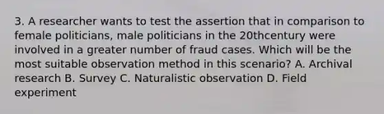 3. A researcher wants to test the assertion that in comparison to female politicians, male politicians in the 20thcentury were involved in a greater number of fraud cases. Which will be the most suitable observation method in this scenario? A. Archival research B. Survey C. Naturalistic observation D. Field experiment