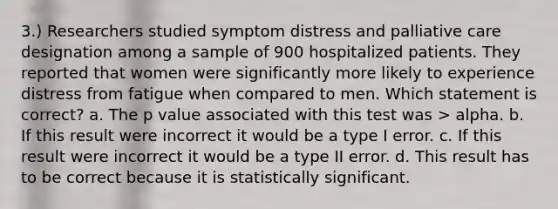 3.) Researchers studied symptom distress and palliative care designation among a sample of 900 hospitalized patients. They reported that women were significantly more likely to experience distress from fatigue when compared to men. Which statement is correct? a. The p value associated with this test was > alpha. b. If this result were incorrect it would be a type I error. c. If this result were incorrect it would be a type II error. d. This result has to be correct because it is statistically significant.