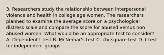 3. Researchers study the relationship between interpersonal violence and health in college age women. The researchers planned to examine the average score on a psychological distress scale and compare the score for abused versus non abused women. What would be an appropriate test to consider? A. Dependent t test B. McNemar's test C. chi-square test D. t test for independent groups