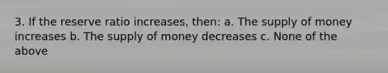 3. If the reserve ratio increases, then: a. The supply of money increases b. The supply of money decreases c. None of the above