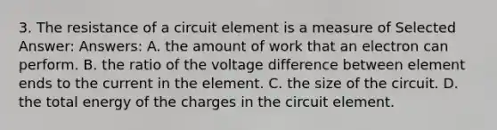 3. The resistance of a circuit element is a measure of Selected Answer: Answers: A. the amount of work that an electron can perform. B. the ratio of the voltage difference between element ends to the current in the element. C. the size of the circuit. D. the total energy of the charges in the circuit element.