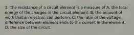 3. The resistance of a circuit element is a measure of A. the total energy of the charges in the circuit element. B. the amount of work that an electron can perform. C. the ratio of the voltage difference between element ends to the current in the element. D. the size of the circuit.