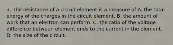 3. The resistance of a circuit element is a measure of A. the total energy of the charges in the circuit element. B. the amount of work that an electron can perform. C. the ratio of the voltage difference between element ends to the current in the element. D. the size of the circuit.