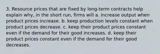 3. Resource prices that are fixed by long-term contracts help explain why, in the short run, firms will a. increase output when product prices increase. b. keep production levels constant when product prices decrease. c. keep their product prices constant even if the demand for their good increases. d. keep their product prices constant even if the demand for their good decreases.