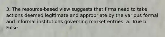 3. The resource-based view suggests that firms need to take actions deemed legitimate and appropriate by the various formal and informal institutions governing market entries. a. True b. False